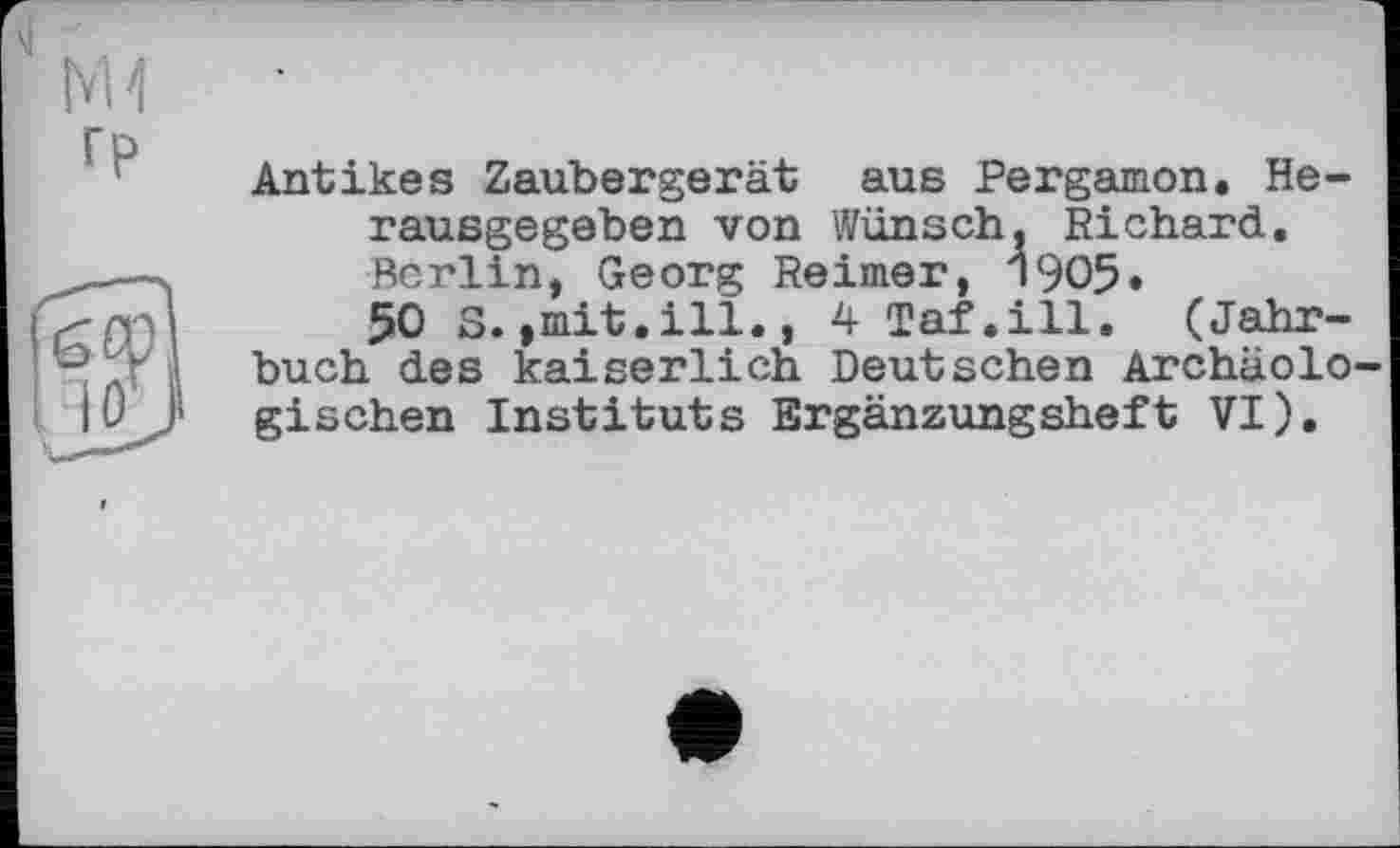 ﻿si
гр
Antikes Zaubergerät aus Pergamon. Herausgegeben von Wünsch, Richard. Berlin, Georg Reimer, 1905.
50 S.,mit.ill., 4 Taf.ill. (Jahrbuch des kaiserlich Deutschen Archäologischen Instituts Ergänzungsheft VI).